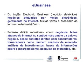 eBusiness

• Do inglês Electronic Business (negócio eletrônico):
  negócios    efetuados      por meios    eletrônicos,
  geralmente na Internet. Muitas vezes é associado ao
  termo comércio eletrônico.

• Pode-se definir e-business como negócios feitos
  através da Internet no sentido mais amplo da palavra
  negócio, desde contatos diretos com consumidores,
  fornecedores como também análises de mercado,
  análises de investimentos, busca de informações
  sobre o macroambiente, pesquisa de mercados, etc.
 