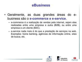 eBusiness

• Geralmente, as duas grandes áreas do e-
  business são o e-commerce e e-service.
  – e-commerce é a realização de vendas pela internet, sejam elas
    realizadas entre uma empresa e outra (B2B), ou entre uma
    empresa e um cliente (B2C).
  – e-service nada mais é do que a prestação de serviços na web.
    Exemplos: home banking, agências de informação online, sites
    de busca, etc.
 