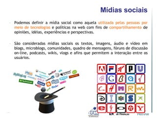 Mídias sociais
•   Podemos definir a mídia social como aquela utilizada pelas pessoas por
    meio de tecnologias e políticas na web com fins de compartilhamento de
    opiniões, idéias, experiências e perspectivas.

•   São consideradas mídias sociais os textos, imagens, áudio e vídeo em
    blogs, microblogs, comunidades, quadro de mensagens, fóruns de discussão
    on-line, podcasts, wikis, vlogs e afins que permitem a interação entre os
    usuários.
 