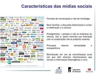 Características das mídias sociais

          •   Formato de conversação e não de monólogo

          •   Deve facilitar a discussão bidirecional e evitar
              a moderação e a censura

          •   Protagonistas = pessoas e não as empresas ou
              marcas, isto é, quem controla sua interação
              com as corporações são os próprios usuários

          •   Principais    valores:      honestidade       e
              transparência

          •   Distribuição em vez da centralização (uma
              vez que têm diversos interlocutores que
              tornam a informação heterogênea e rica).
 