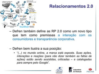 Relacionamentos 2.0




– Defren também define as RP 2.0 como um novo tipo
  que tem como premissas a interação com os
  consumidores e transparência corporativa.

– Defren bem ilustra a sua posição:
  • “(...) no mundo online, a marca está exposta. Suas ações,
    interações e reações (para não dizer também as faltas de
    ações) estão sendo assistidas, criticadas – e catalogadas
    para sempre pelo Google”.
 