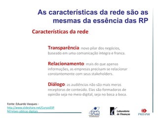 As características da rede são as
                          mesmas da essência das RP




Fonte: Eduardo Vasques -
http://www.slideshare.net/CursosESP
M/relaes-pblicas-digitais
 