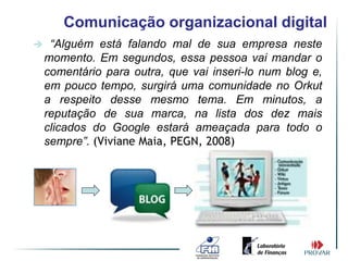 Comunicação organizacional digital
    “Alguém está falando mal de sua empresa neste
    momento. Em segundos, essa pessoa vai mandar o
    comentário para outra, que vai inseri-lo num blog e,
    em pouco tempo, surgirá uma comunidade no Orkut
    a respeito desse mesmo tema. Em minutos, a
    reputação de sua marca, na lista dos dez mais
    clicados do Google estará ameaçada para todo o
    sempre”. (Viviane Maia, PEGN, 2008)
 