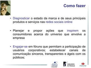 Como fazer


• Diagnosticar o estado da marca e de seus principais
  produtos e serviços nas redes sociais online

• Planejar e propor ações que inspirem os
  consumidores acerca do universo que envolve a
  empresa

• Engajar-se em fóruns que permitam a participação de
  usuários corporativos; estabelecer canais de
  comunicação sinceros, transparentes e ágeis com os
  públicos;
 