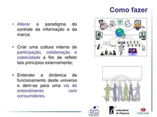 Como fazer
• Alterar o paradigma do
  controle da informação e da
  marca;

• Criar uma cultura interna de
  participação, colaboração e
  coletividade a fim de refletir
  tais princípios externamente;

• Entender a dinâmica de
  funcionamento deste universo
  e abrir-se para uma via de
  entendimento            com
  consumidores.
 