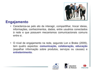 Engajamento
  • Caracteriza-se pelo ato de interagir, compartilhar, trocar ideias,
    informações, conhecimentos, dados, entre usuários conectados
    à rede e que possuem mecanismos comunicacionais comuns
    entre si.

  • O nível de engajamento na rede, segundo Lon e Brake (2009),
    tem quatro aspectos: comunicação, colaboração, educação
    (espalhar informação sobre produtos, serviços ou causas) e
    entretenimento.
 