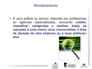 Monitoramento


• É uma prática ou serviço realizado por profissionais
  ou agências especializadas, buscando coletar,
  classificar, categorizar e analisar todas as
  menções a uma marca, seus concorrentes, à área
  de atuação de uma empresa ou a seus públicos-
  alvo.
 