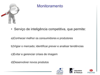 Monitoramento




• Serviço de inteligência competitiva, que permite:

a)Conhecer melhor os consumidores e produtores

b)Vigiar o mercado; identificar,prever e analisar tendências

c)Evitar e gerenciar crises de imagem

d)Desenvolver novos produtos
 