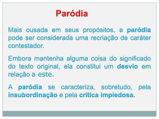Paródia
Mais ousada em seus propósitos, a paródia
pode ser considerada uma recriação de caráter
contestador.
Embora mantenha alguma coisa do significado
do texto original, ela constitui um desvio em
relação a este.
A paródia se caracteriza, sobretudo, pela
insubordinação e pela crítica impiedosa.
 