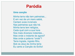 Paródia
Uma canção
Minha terra não tem palmeiras...
E em vez de um mero sabiá,
Cantam aves invisíveis
Nas palmeiras que não há.
Minha terra tem relógios,
Cada qual com a sua hora
Nos mais diversos instantes...
Mas onde o instante de agora?
Mas onde a palavra “onde”?
Terra ingrata, ingrato filho,
Sob os céus da minha terra
Eu canto a Canção do Exílio!
 