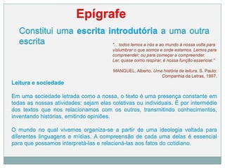 Constitui uma escrita introdutória a uma outra
escrita
Epígrafe
“... todos lemos a nós e ao mundo à nossa volta para
vislumbrar o que somos e onde estamos. Lemos para
compreender; ou para começar a compreender.
Ler, quase como respirar, é nossa função essencial.”
MANGUEL, Alberto. Uma história da leitura. S. Paulo:
Companhia da Letras, 1997.
Leitura e sociedade
Em uma sociedade letrada como a nossa, o texto é uma presença constante em
todas as nossas atividades: sejam elas coletivas ou individuais. É por intermédio
dos textos que nos relacionamos com os outros, transmitindo conhecimentos,
inventando histórias, emitindo opiniões.
O mundo no qual vivemos organiza-se a partir de uma ideologia voltada para
diferentes linguagens e mídias. A compreensão de cada uma delas é essencial
para que possamos interpretá-las e relacioná-las aos fatos do cotidiano.
 