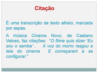 Citação
É uma transcrição de texto alheio, marcada
por aspas.
A música Cinema Novo, de Caetano
Veloso, faz citações: “O filme quis dizer „Eu
sou o samba‟ . A voz do morro rasgou a
tela do cinema E começaram a se
configurar.”
 