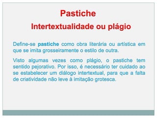 Pastiche
Intertextualidade ou plágio
Define-se pastiche como obra literária ou artística em
que se imita grosseiramente o estilo de outra.
Visto algumas vezes como plágio, o pastiche tem
sentido pejorativo. Por isso, é necessário ter cuidado ao
se estabelecer um diálogo intertextual, para que a falta
de criatividade não leve à imitação grotesca.
 