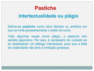 Pastiche
Intertextualidade ou plágio
Define-se pastiche como obra literária ou artística em
que se imita grosseiramente o estilo de outra.
Visto algumas vezes como plágio, o pastiche tem
sentido pejorativo. Por isso, é necessário ter cuidado ao
se estabelecer um diálogo intertextual, para que a falta
de criatividade não leve à imitação grotesca.
 