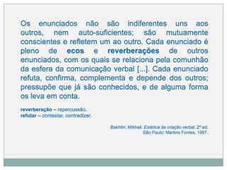 Os enunciados não são indiferentes uns aos
outros, nem auto-suficientes; são mutuamente
conscientes e refletem um ao outro. Cada enunciado é
pleno de ecos e reverberações de outros
enunciados, com os quais se relaciona pela comunhão
da esfera da comunicação verbal [...]. Cada enunciado
refuta, confirma, complementa e depende dos outros;
pressupõe que já são conhecidos, e de alguma forma
os leva em conta.
reverberação – repercussão.
refutar – contestar, contradizer.
Bakhtin. Mikhail. Estética da criação verbal. 2ª ed.
São Paulo: Martins Fontes, 1997
 