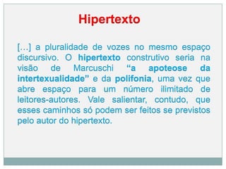 Hipertexto
[…] a pluralidade de vozes no mesmo espaço
discursivo. O hipertexto construtivo seria na
visão de Marcuschi “a apoteose da
intertexualidade” e da polifonia, uma vez que
abre espaço para um número ilimitado de
leitores-autores. Vale salientar, contudo, que
esses caminhos só podem ser feitos se previstos
pelo autor do hipertexto.
 