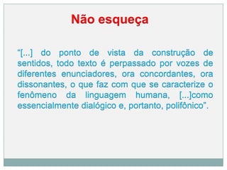 Não esqueça
“[...] do ponto de vista da construção de
sentidos, todo texto é perpassado por vozes de
diferentes enunciadores, ora concordantes, ora
dissonantes, o que faz com que se caracterize o
fenômeno da linguagem humana, [...]como
essencialmente dialógico e, portanto, polifônico”.
 