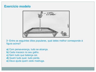 w Entre os seguintes ditos populares, qual deles melhor corresponde à
figura acima?
a) Com perseverança, tudo se alcança.
b) Cada macaco no seu galho.
c) Nem tudo que balança cai.
d) Quem tudo quer, tudo perde.
e) Deus ajuda quem cedo madruga.
Exercício modelo
 