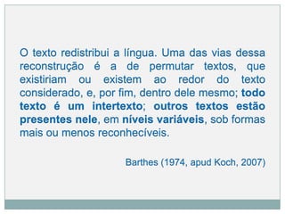 O texto redistribui a língua. Uma das vias dessa
reconstrução é a de permutar textos, que
existiriam ou existem ao redor do texto
considerado, e, por fim, dentro dele mesmo; todo
texto é um intertexto; outros textos estão
presentes nele, em níveis variáveis, sob formas
mais ou menos reconhecíveis.
Barthes (1974, apud Koch, 2007)
 