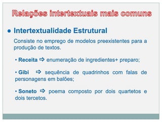 ● Intertextualidade Estrutural
Consiste no emprego de modelos preexistentes para a
produção de textos.
• Receita  enumeração de ingredientes+ preparo;
• Gibi  sequência de quadrinhos com falas de
personagens em balões;
• Soneto  poema composto por dois quartetos e
dois tercetos.
 