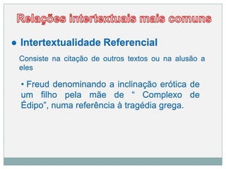 ● Intertextualidade Referencial
Consiste na citação de outros textos ou na alusão a
eles
• Freud denominando a inclinação erótica de
um filho pela mãe de “ Complexo de
Édipo”, numa referência à tragédia grega.
 