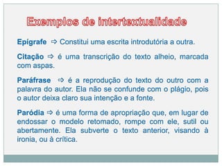 Epígrafe  Constitui uma escrita introdutória a outra.
Citação  é uma transcrição do texto alheio, marcada
com aspas.
Paráfrase  é a reprodução do texto do outro com a
palavra do autor. Ela não se confunde com o plágio, pois
o autor deixa claro sua intenção e a fonte.
Paródia  é uma forma de apropriação que, em lugar de
endossar o modelo retomado, rompe com ele, sutil ou
abertamente. Ela subverte o texto anterior, visando à
ironia, ou à crítica.
 