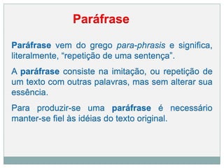 Paráfrase vem do grego para-phrasis e significa,
literalmente, “repetição de uma sentença”.
A paráfrase consiste na imitação, ou repetição de
um texto com outras palavras, mas sem alterar sua
essência.
Para produzir-se uma paráfrase é necessário
manter-se fiel às idéias do texto original.
Paráfrase
 
