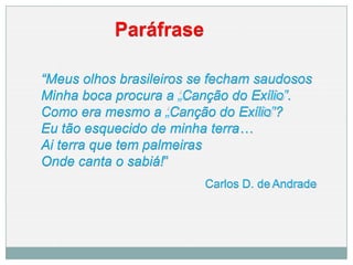 Paráfrase
“Meus olhos brasileiros se fecham saudosos
Minha boca procura a „Canção do Exílio‟.
Como era mesmo a „Canção do Exílio‟?
Eu tão esquecido de minha terra…
Ai terra que tem palmeiras
Onde canta o sabiá!”
Carlos D. de Andrade
 
