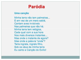 Paródia
Uma canção
Minha terra não tem palmeiras...
E em vez de um mero sabiá,
Cantam aves invisíveis
Nas palmeiras que não há.
Minha terra tem relógios,
Cada qual com a sua hora
Nos mais diversos instantes...
Mas onde o instante de agora?
Mas onde a palavra “onde”?
Terra ingrata, ingrato filho,
Sob os céus da minha terra
Eu canto a Canção do Exílio!
 