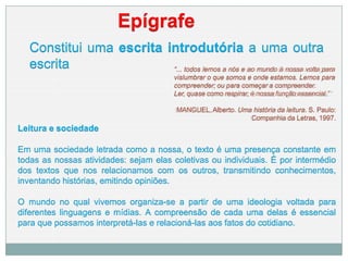 Constitui uma escrita introdutória a uma outra
escrita
Epígrafe
“... todos lemos a nós e ao mundo à nossa volta para
vislumbrar o que somos e onde estamos. Lemos para
compreender; ou para começar a compreender.
Ler, quase como respirar, é nossa função essencial.”
MANGUEL,Alberto. Uma história da leitura. S. Paulo:
Companhia da Letras, 1997.
Leitura e sociedade
Em uma sociedade letrada como a nossa, o texto é uma presença constante em
todas as nossas atividades: sejam elas coletivas ou individuais. É por intermédio
dos textos que nos relacionamos com os outros, transmitindo conhecimentos,
inventando histórias, emitindo opiniões.
O mundo no qual vivemos organiza-se a partir de uma ideologia voltada para
diferentes linguagens e mídias. A compreensão de cada uma delas é essencial
para que possamos interpretá-las e relacioná-las aos fatos do cotidiano.
 