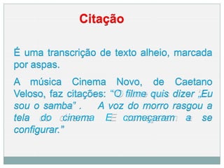 Citação
É uma transcrição de texto alheio, marcada
por aspas.
A música Cinema Novo, de Caetano
Veloso, faz citações: “O filme quis dizer „Eu
sou o samba‟ . A voz do morro rasgou a
tela do cinema E começaram a se
configurar.”
 