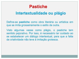 Pastiche
Intertextualidade ou plágio
Define-se pastiche como obra literária ou artística em
que se imita grosseiramente o estilo de outra.
Visto algumas vezes como plágio, o pastiche tem
sentido pejorativo. Por isso, é necessário ter cuidado ao
se estabelecer um diálogo intertextual, para que a falta
de criatividade não leve à imitação grotesca.
 