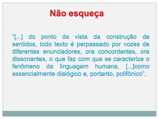 Não esqueça
“[...] do ponto de vista da construção de
sentidos, todo texto é perpassado por vozes de
diferentes enunciadores, ora concordantes, ora
dissonantes, o que faz com que se caracterize o
fenômeno da linguagem humana, [...]como
essencialmente dialógico e, portanto, polifônico”.
 