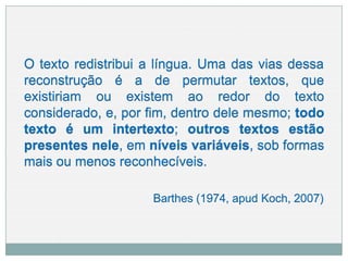 O texto redistribui a língua. Uma das vias dessa
reconstrução é a de permutar textos,
existiriam ou existem ao redor do
que
texto
considerado, e, por fim, dentro dele mesmo; todo
texto é um intertexto; outros textos estão
presentes nele, em níveis variáveis, sob formas
mais ou menos reconhecíveis.
Barthes (1974, apud Koch, 2007)
 