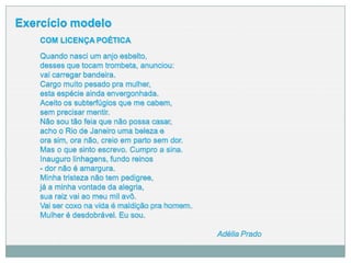 Exercício modelo
COM LICENÇA POÉTICA
Quando nasci um anjo esbelto,
desses que tocam trombeta, anunciou:
vai carregar bandeira.
Cargo muito pesado pra mulher,
esta espécie ainda envergonhada.
Aceito os subterfúgios que me cabem,
sem precisar mentir.
Não sou tão feia que não possa casar,
acho o Rio de Janeiro uma beleza e
ora sim, ora não, creio em parto sem dor.
Mas o que sinto escrevo. Cumpro a sina.
Inauguro linhagens, fundo reinos
- dor não é amargura.
Minha tristeza não tem pedigree,
já a minha vontade da alegria,
sua raiz vai ao meu mil avô.
Vai ser coxo na vida é maldição pra homem.
Mulher é desdobrável. Eu sou.
Adélia Prado
 