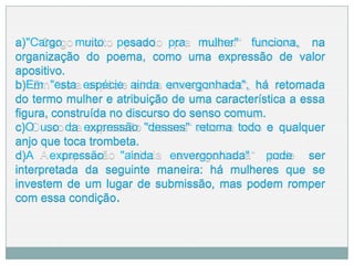 a)"Cargo muito pesado pra mulher" funciona, na
organização do poema, como uma expressão de valor
apositivo.
b)Em "esta espécie ainda envergonhada", há retomada
do termo mulher e atribuição de uma característica a essa
figura, construída no discurso do senso comum.
c)O uso da expressão "desses" retoma todo e qualquer
anjo que toca trombeta.
d)A expressão "ainda envergonhada" pode ser
interpretada da seguinte maneira: há mulheres que se
investem de um lugar de submissão, mas podem romper
com essa condição.
 