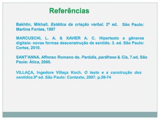 MARCUSCHI, L. A. & XAVIER A. C. Hipertexto e gêneros
digitais: novas formas desconstrução de sentido. 3. ed. São Paulo:
Cortez, 2010.
SANT'ANNA. Affonso Romano de. Paródia, paráfrase & Cia, 7.ed. São
Paulo: Ática, 2000.
VILLAÇA, Ingedore Villaça Koch. O texto e a construção dos
sentidos.9ª ed. São Paulo: Contexto, 2007. p.59-74
São Paulo:
Bakhtin. Mikhail. Estética da criação verbal. 2ª ed.
Martins Fontes, 1997
Referências
 