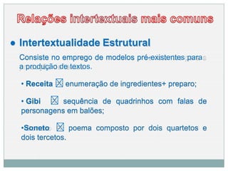 ● Intertextualidade Estrutural
Consiste no emprego de modelos pré-existentes para
a produção de textos.
• Receita 🢥 enumeração de ingredientes+ preparo;
• Gibi 🢥 sequência de quadrinhos com falas de
personagens em balões;
•Soneto 🢥 poema composto por dois quartetos e
dois tercetos.
 