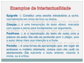 Epígrafe 🢥 Constitui uma escrita introdutória a outra,
normalmente em início de livro ou textos..
Citação 🢥 é uma transcrição do texto alheio, marcada
com aspas e serve para fundamentar um argumento.
Paráfrase 🢥 é a reprodução do texto do outro com a
palavra do autor. Ela não se confunde com o plágio, pois
o autor deixa claro sua intenção e a fonte.
Paródia 🢥 é uma forma de apropriação que, em lugar de
endossar o modelo retomado, rompe com ele, sutil ou
abertamente. Ela subverte o texto anterior, visando à
ironia, ou à crítica.
 
