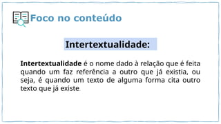 Foco no conteúdo
Intertextualidade:
Intertextualidade é o nome dado à relação que é feita
quando um faz referência a outro que já existia, ou
seja, é quando um texto de alguma forma cita outro
texto que já existe.
 