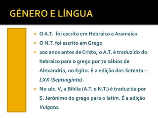 

O A.T. foi escrito em Hebraico e Aramaico



O N.T. foi escrito em Grego



200 anos antes de Cristo, o A.T. é traduzido do

hebraico para o grego por 70 sábios de
Alexandria, no Egito. É a edição dos Setenta –
LXX (Septuaginta).


No séc. V, a Bíblia (A.T. e N.T.) é traduzida por
S. Jerônimo do grego para o latim. É a edição
Vulgata.

 