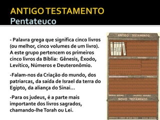 - Palavra grega que significa cinco livros
(ou melhor, cinco volumes de um livro).
A este grupo pertencem os primeiros
cinco livros da Bíblia: Gênesis, Êxodo,
Levítico, Números e Deuteronômio.

-Falam-nos da Criação do mundo, dos
patriarcas, da saída de Israel da terra do
Egipto, da aliança do Sinai...
-Para os judeus, é a parte mais
importante dos livros sagrados,
chamando-lhe Torah ou Lei.

DEUTEROCANÓNICOS

 