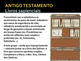 A este grupo – ainda que impropriamente
– costuma juntar-se o livro dos Salmos: o
livro que conserva 150 belas orações.
Completam o bloco: o Ben Sira, Cântico
dos Cânticos.

DEUTEROCANÓNICOS

Baruc

1
Macabues
2
Macabues
Sabedoria

Tobite
Judite

Transmitem-nos a sabedoria e os
sentimentos do povo de Israel. Sabedoria
que nasce da experiência de vida,
sabedoria amadurecida e acumulada ao
longo de gerações e depois sintetizada
em breves frases (ex: Provérbios) ou
então em reflexões mais amplas e
profundas (ex: Jó, Eclesiastes,
Sabedoria...).

 