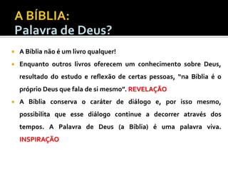 

A Bíblia não é um livro qualquer!



Enquanto outros livros oferecem um conhecimento sobre Deus,
resultado do estudo e reflexão de certas pessoas, “na Bíblia é o
próprio Deus que fala de si mesmo”. REVELAÇÃO



A Bíblia conserva o caráter de diálogo e, por isso mesmo,
possibilita que esse diálogo continue a decorrer através dos
tempos. A Palavra de Deus (a Bíblia) é uma palavra viva.

INSPIRAÇÃO

 