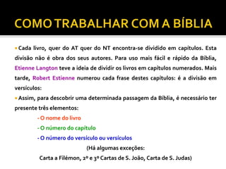  Cada

livro, quer do AT quer do NT encontra-se dividido em capítulos. Esta

divisão não é obra dos seus autores. Para uso mais fácil e rápido da Bíblia,

Etienne Langton teve a ideia de dividir os livros em capítulos numerados. Mais
tarde, Robert Estienne numerou cada frase destes capítulos: é a divisão em
versículos:
 Assim,

para descobrir uma determinada passagem da Bíblia, é necessário ter

presente três elementos:
- O nome do livro
- O número do capítulo
- O número do versículo ou versículos

(Há algumas exceções:
Carta a Filémon, 2º e 3º Cartas de S. João, Carta de S. Judas)

 