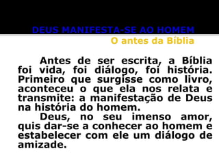 Antes de ser escrita, a Bíblia
foi vida, foi diálogo, foi história.
Primeiro que surgisse como livro,
aconteceu o que ela nos relata e
transmite: a manifestação de Deus
na história do homem.
Deus, no seu imenso amor,
quis dar-se a conhecer ao homem e
estabelecer com ele um diálogo de
amizade.

 