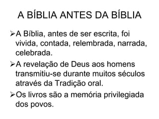 A BÍBLIA ANTES DA BÍBLIA
A Bíblia, antes de ser escrita, foi
vivida, contada, relembrada, narrada,
celebrada.
A revelação de Deus aos homens
transmitiu-se durante muitos séculos
através da Tradição oral.
Os livros são a memória privilegiada
dos povos.

 
