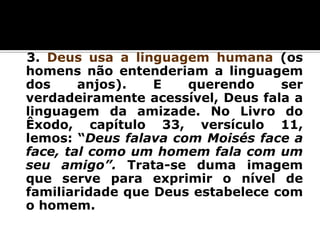3. Deus usa a linguagem humana (os
homens não entenderiam a linguagem
dos
anjos).
E
querendo
ser
verdadeiramente acessível, Deus fala a
linguagem da amizade. No Livro do
Êxodo, capítulo 33, versículo 11,
lemos: “Deus falava com Moisés face a
face, tal como um homem fala com um
seu amigo”. Trata-se duma imagem
que serve para exprimir o nível de
familiaridade que Deus estabelece com
o homem.

 