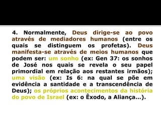 4. Normalmente, Deus dirige-se ao povo
através de mediadores humanos (entre os
quais se distinguem os profetas). Deus
manifesta-se através de meios humanos que
podem ser: um sonho (ex: Gen 37: os sonhos
de José nos quais se revela o seu papel
primordial em relação aos restantes irmãos);
uma visão (ex: Is 6: na qual se põe em
evidência a santidade e a transcendência de
Deus); os próprios acontecimentos da história
do povo de Israel (ex: o Êxodo, a Aliança...).

 