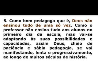 5. Como bom pedagogo que é, Deus não
ensinou tudo de uma só vez. Como o
professor não ensina tudo aos alunos no
primeiro dia da escola, mas vai-se
adaptando às suas possibilidades e
capacidades, assim Deus, cheio de
paciência e sábia pedagogia, se vai
manifestando, lenta e progressivamente,
ao longo de muitos séculos de história.

 